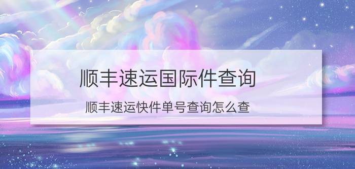 顺丰速运国际件查询 顺丰速运快件单号查询怎么查？